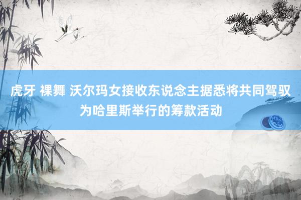 虎牙 裸舞 沃尔玛女接收东说念主据悉将共同驾驭为哈里斯举行的筹款活动