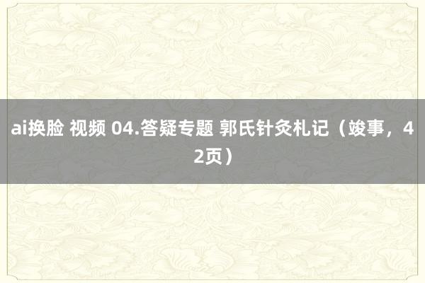 ai换脸 视频 04.答疑专题 郭氏针灸札记（竣事，42页）