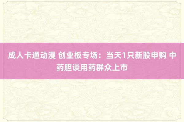 成人卡通动漫 创业板专场：当天1只新股申购 中药胆谈用药群众上市