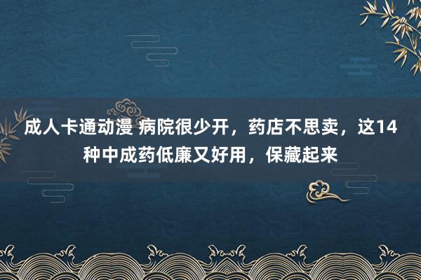 成人卡通动漫 病院很少开,药店不思卖,这14种中成药低廉又好用,保藏起来