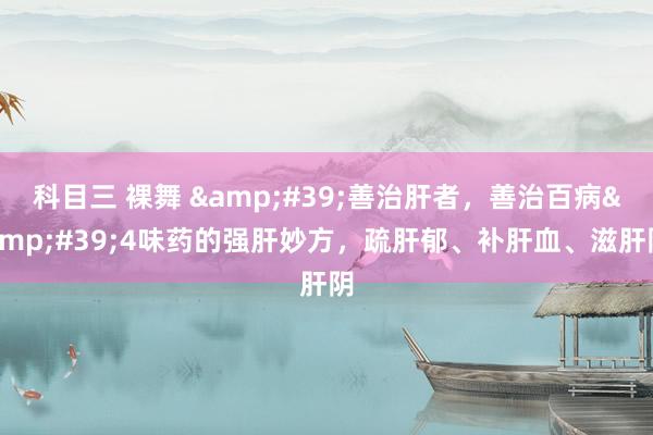 科目三 裸舞 &#39;善治肝者，善治百病&#39;4味药的强肝妙方，疏肝郁、补肝血、滋肝阴