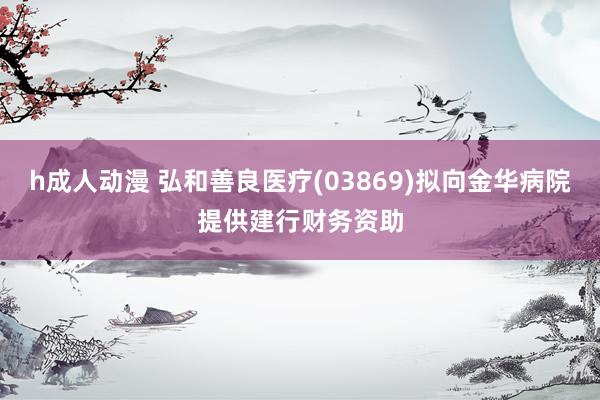 h成人动漫 弘和善良医疗(03869)拟向金华病院提供建行财务资助