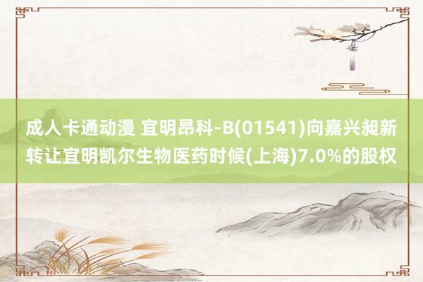 成人卡通动漫 宜明昂科-B(01541)向嘉兴昶新转让宜明凯尔生物医药时候(上海)7.0%的股权
