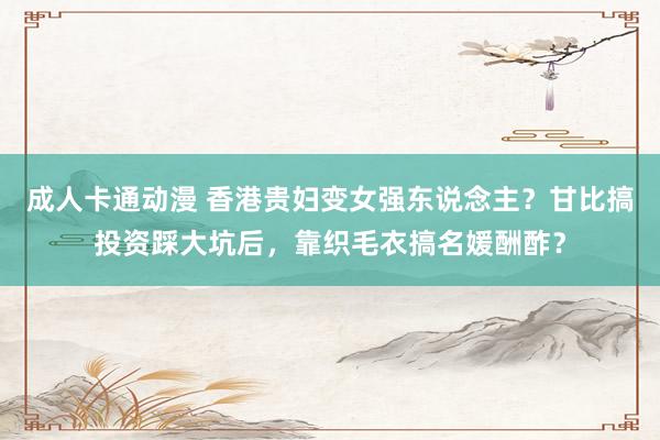 成人卡通动漫 香港贵妇变女强东说念主？甘比搞投资踩大坑后，靠织毛衣搞名媛酬酢？