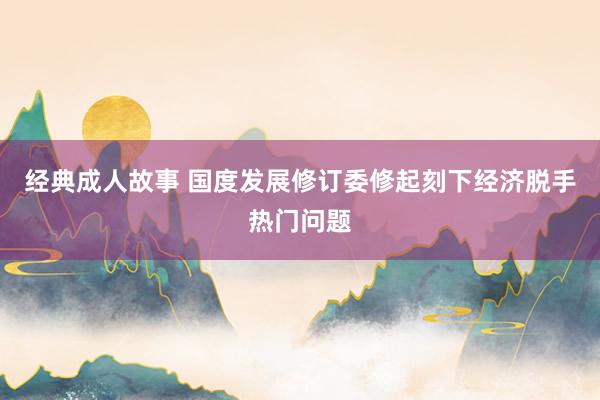 经典成人故事 国度发展修订委修起刻下经济脱手热门问题