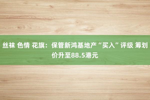 丝袜 色情 花旗：保管新鸿基地产“买入”评级 筹划价升至88.5港元
