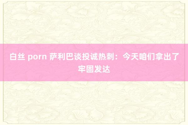 白丝 porn 萨利巴谈投诚热刺：今天咱们拿出了牢固发达