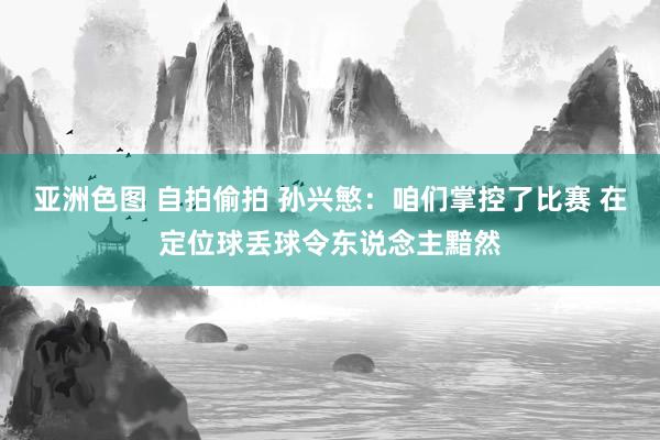 亚洲色图 自拍偷拍 孙兴慜:咱们掌控了比赛 在定位球丢球令东说念主黯然