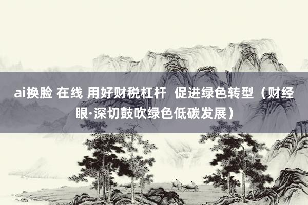 ai换脸 在线 用好财税杠杆  促进绿色转型（财经眼·深切鼓吹绿色低碳发展）