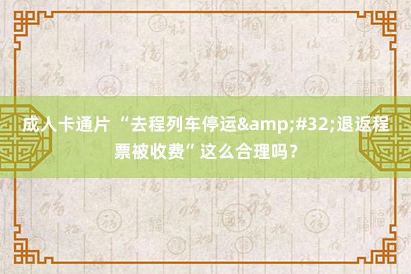 成人卡通片 “去程列车停运&#32;退返程票被收费”这么合理吗？
