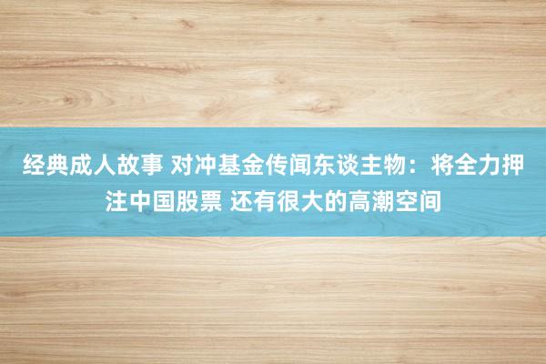经典成人故事 对冲基金传闻东谈主物：将全力押注中国股票 还有很大的高潮空间