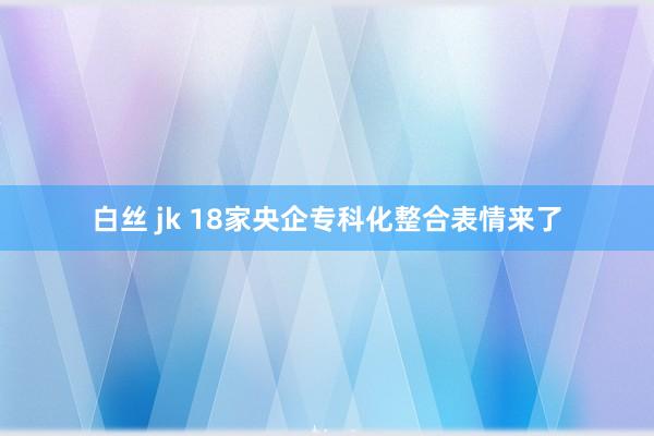 白丝 jk 18家央企专科化整合表情来了