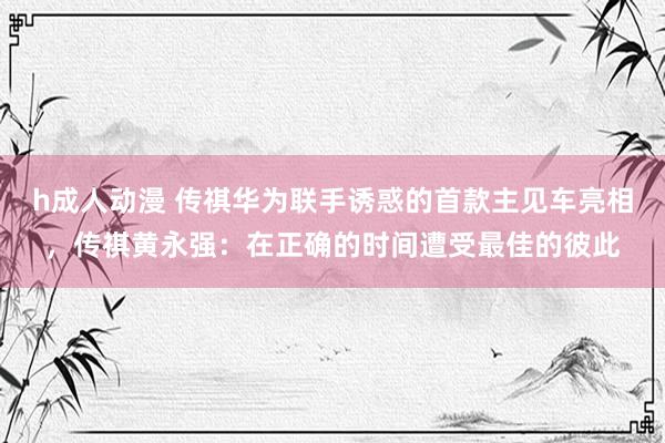 h成人动漫 传祺华为联手诱惑的首款主见车亮相，传祺黄永强：在正确的时间遭受最佳的彼此