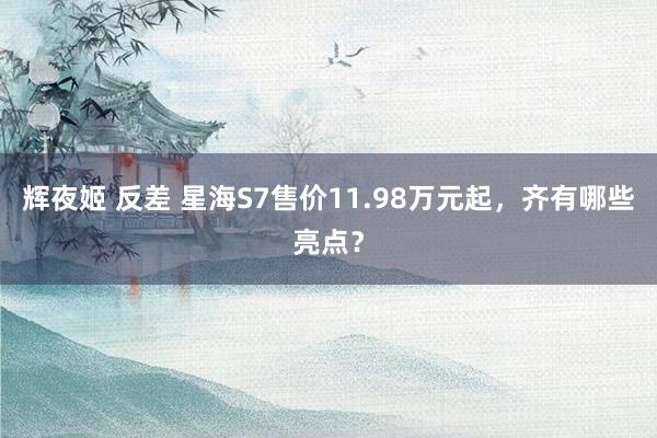 辉夜姬 反差 星海S7售价11.98万元起，齐有哪些亮点？