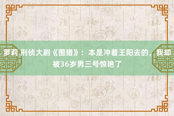 萝莉 刑侦大剧《围猎》：本是冲着王阳去的，我却被36岁男三号惊艳了
