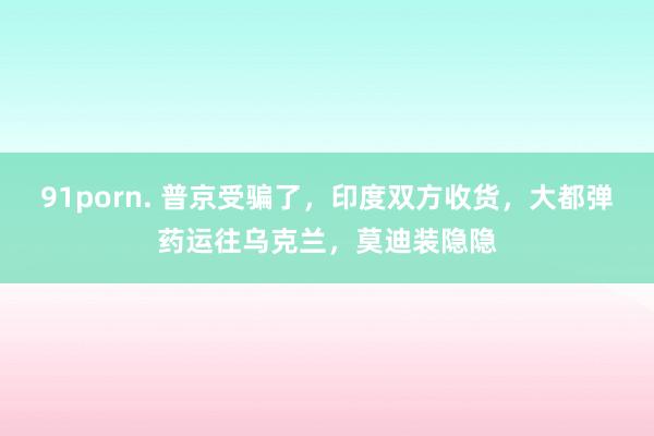 91porn. 普京受骗了，印度双方收货，大都弹药运往乌克兰，莫迪装隐隐