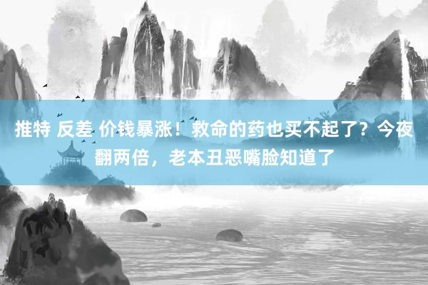 推特 反差 价钱暴涨！救命的药也买不起了？今夜翻两倍，老本丑恶嘴脸知道了