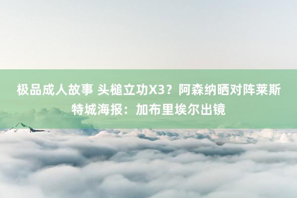 极品成人故事 头槌立功X3？阿森纳晒对阵莱斯特城海报：加布里埃尔出镜