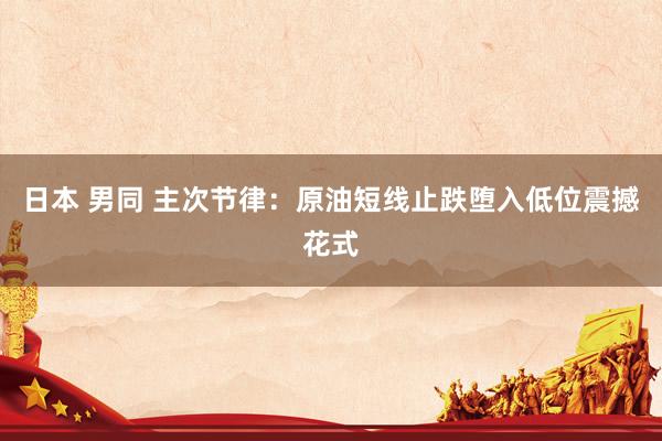 日本 男同 主次节律：原油短线止跌堕入低位震撼花式