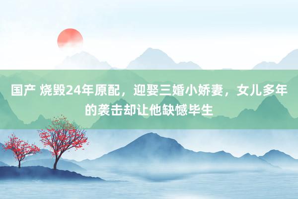 国产 烧毁24年原配，迎娶三婚小娇妻，女儿多年的袭击却让他缺憾毕生