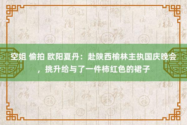 空姐 偷拍 欧阳夏丹：赴陕西榆林主执国庆晚会，挑升给与了一件柿红色的裙子