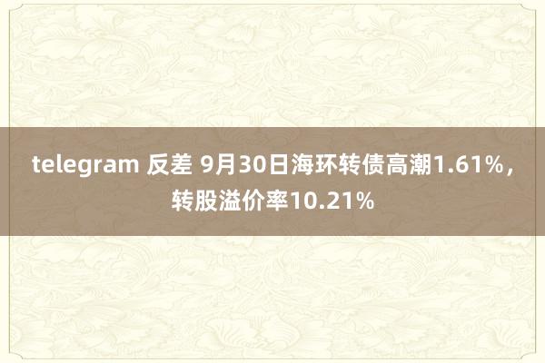 telegram 反差 9月30日海环转债高潮1.61%，转股溢价率10.21%