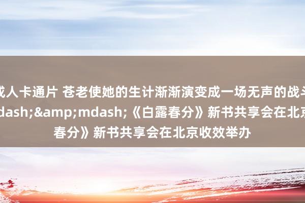 成人卡通片 苍老使她的生计渐渐演变成一场无声的战斗&mdash;&mdash;《白露春分》新书共享会在北京收效举办