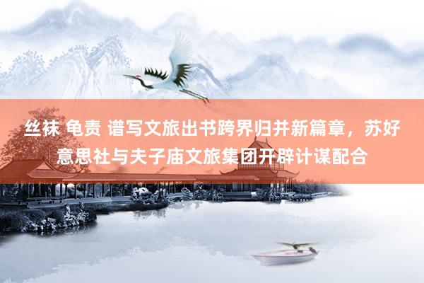丝袜 龟责 谱写文旅出书跨界归并新篇章，苏好意思社与夫子庙文旅集团开辟计谋配合