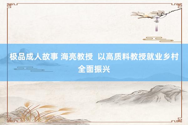 极品成人故事 海亮教授  以高质料教授就业乡村全面振兴