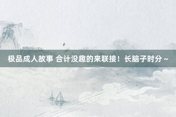 极品成人故事 合计没趣的来联接！长脑子时分～