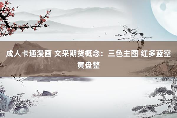 成人卡通漫画 文采期货概念:三色主图 红多蓝空黄盘整