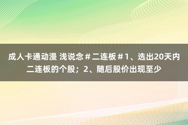 成人卡通动漫 浅说念＃二连板＃1、选出20天内二连板的个股；2、随后股价出现至少