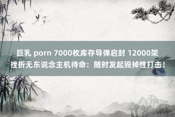 巨乳 porn 7000枚库存导弹启封 12000架挫折无东说念主机待命：随时发起毁掉性打击！