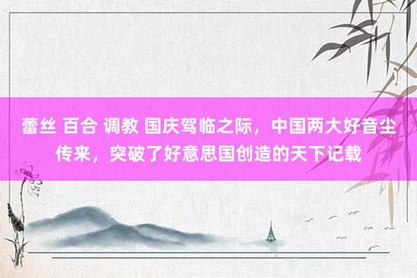蕾丝 百合 调教 国庆驾临之际，中国两大好音尘传来，突破了好意思国创造的天下记载