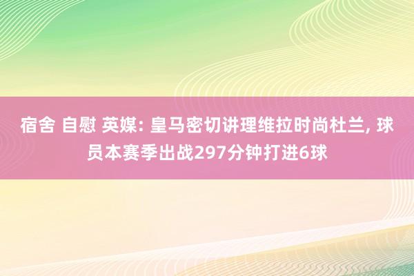 宿舍 自慰 英媒: 皇马密切讲理维拉时尚杜兰， 球员本赛季出战297分钟打进6球