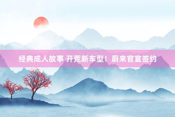 经典成人故事 开荒新车型！蔚来官宣签约