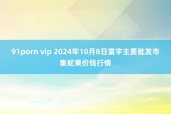 91porn vip 2024年10月8日寰宇主要批发市集蛇果价钱行情