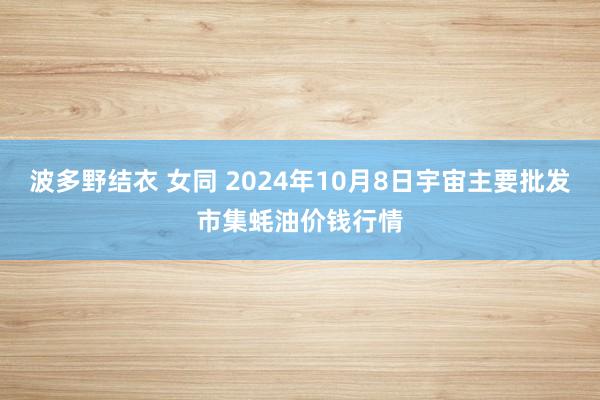 波多野结衣 女同 2024年10月8日宇宙主要批发市集蚝油价钱行情