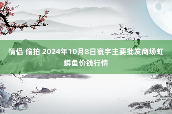 情侣 偷拍 2024年10月8日寰宇主要批发商场虹鳟鱼价钱行情