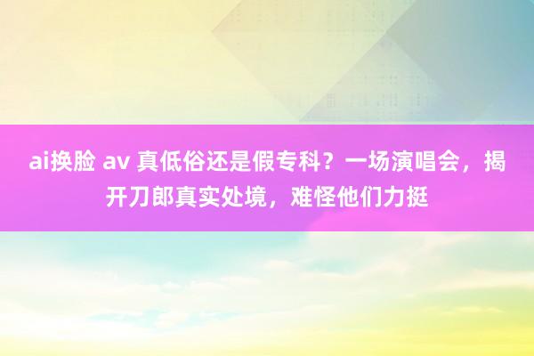 ai换脸 av 真低俗还是假专科？一场演唱会，揭开刀郎真实处境，难怪他们力挺
