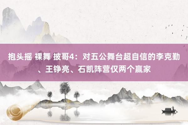 抱头摇 裸舞 披哥4：对五公舞台超自信的李克勤、王铮亮、石凯阵营仅两个赢家