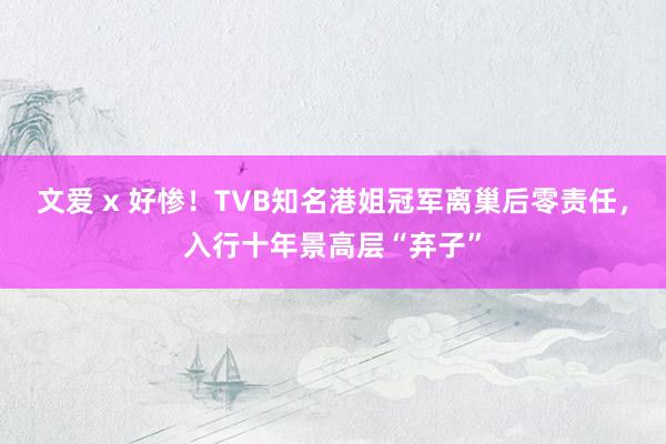 文爱 x 好惨！TVB知名港姐冠军离巢后零责任，入行十年景高层“弃子”