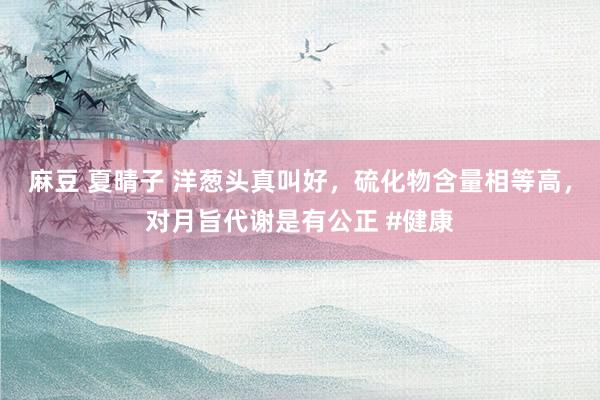 麻豆 夏晴子 洋葱头真叫好，硫化物含量相等高，对月旨代谢是有公正 #健康