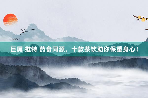 巨屌 推特 药食同源，十款茶饮助你保重身心！