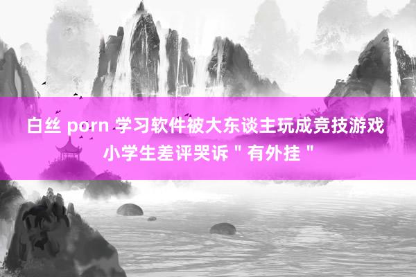 白丝 porn 学习软件被大东谈主玩成竞技游戏 小学生差评哭诉"有外挂"