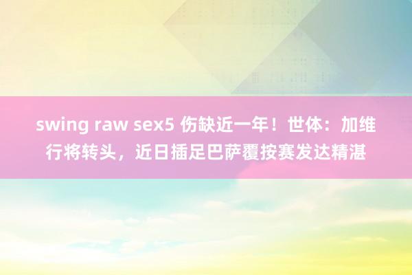 swing raw sex5 伤缺近一年！世体：加维行将转头，近日插足巴萨覆按赛发达精湛