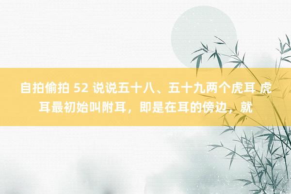 自拍偷拍 52 说说五十八、五十九两个虎耳 虎耳最初始叫附耳,即是在耳的傍边,就
