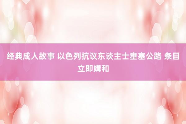 经典成人故事 以色列抗议东谈主士壅塞公路 条目立即媾和