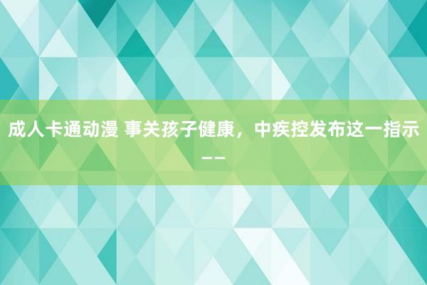 成人卡通动漫 事关孩子健康，中疾控发布这一指示——