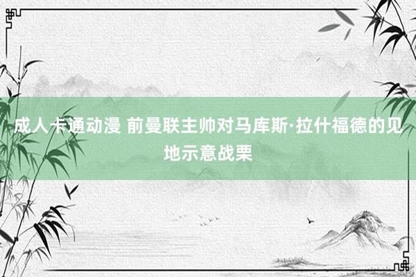 成人卡通动漫 前曼联主帅对马库斯·拉什福德的见地示意战栗